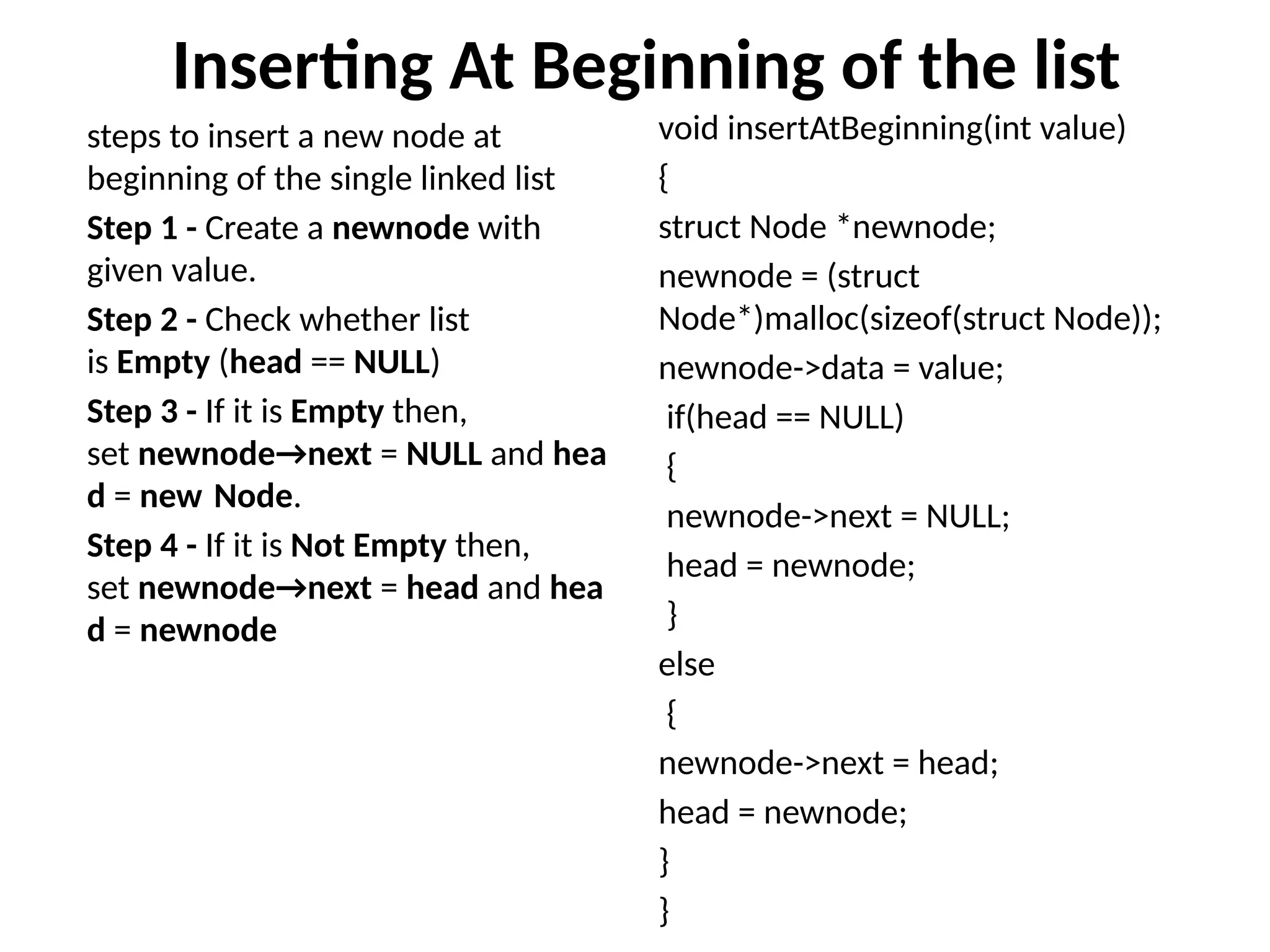 Inserting At Beginning of the list
steps to insert a new node at
beginning of the single linked list
Step 1 - Create a newnode with
given value.
Step 2 - Check whether list
is Empty (head == NULL)
Step 3 - If it is Empty then,
set newnode→next = NULL and hea
d = new Node.
Step 4 - If it is Not Empty then,
set newnode→next = head and hea
d = newnode
void insertAtBeginning(int value)
{
struct Node *newnode;
newnode = (struct
Node*)malloc(sizeof(struct Node));
newnode->data = value;
if(head == NULL)
{
newnode->next = NULL;
head = newnode;
}
else
{
newnode->next = head;
head = newnode;
}
}
 