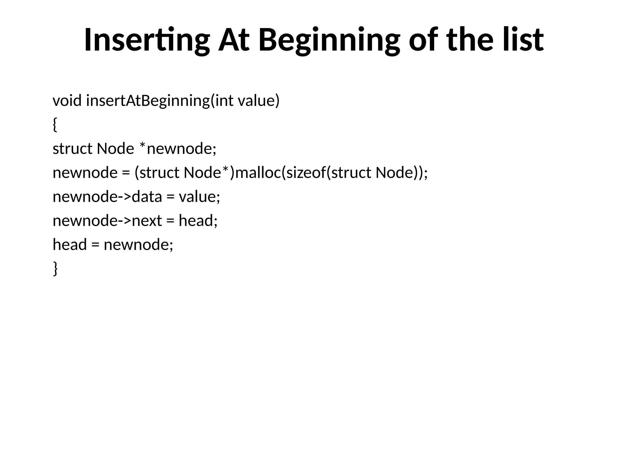 Inserting At Beginning of the list
void insertAtBeginning(int value)
{
struct Node *newnode;
newnode = (struct Node*)malloc(sizeof(struct Node));
newnode->data = value;
newnode->next = head;
head = newnode;
}
 