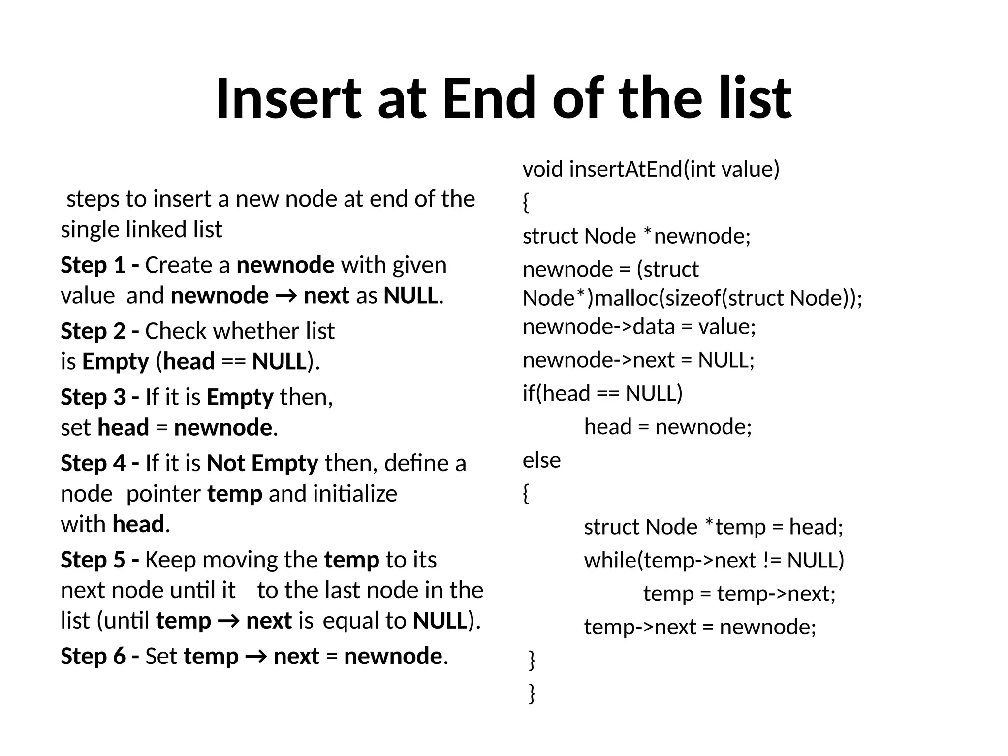 Insert at End of the list
steps to insert a new node at end of the
single linked list
Step 1 - Create a newnode with given
value and newnode → next as NULL.
Step 2 - Check whether list
is Empty (head == NULL).
Step 3 - If it is Empty then,
set head = newnode.
Step 4 - If it is Not Empty then, define a
node pointer temp and initialize
with head.
Step 5 - Keep moving the temp to its
next node until it to the last node in the
list (until temp → next is equal to NULL).
Step 6 - Set temp → next = newnode.
void insertAtEnd(int value)
{
struct Node *newnode;
newnode = (struct
Node*)malloc(sizeof(struct Node));
newnode->data = value;
newnode->next = NULL;
if(head == NULL)
head = newnode;
else
{
struct Node *temp = head;
while(temp->next != NULL)
temp = temp->next;
temp->next = newnode;
}
}
 