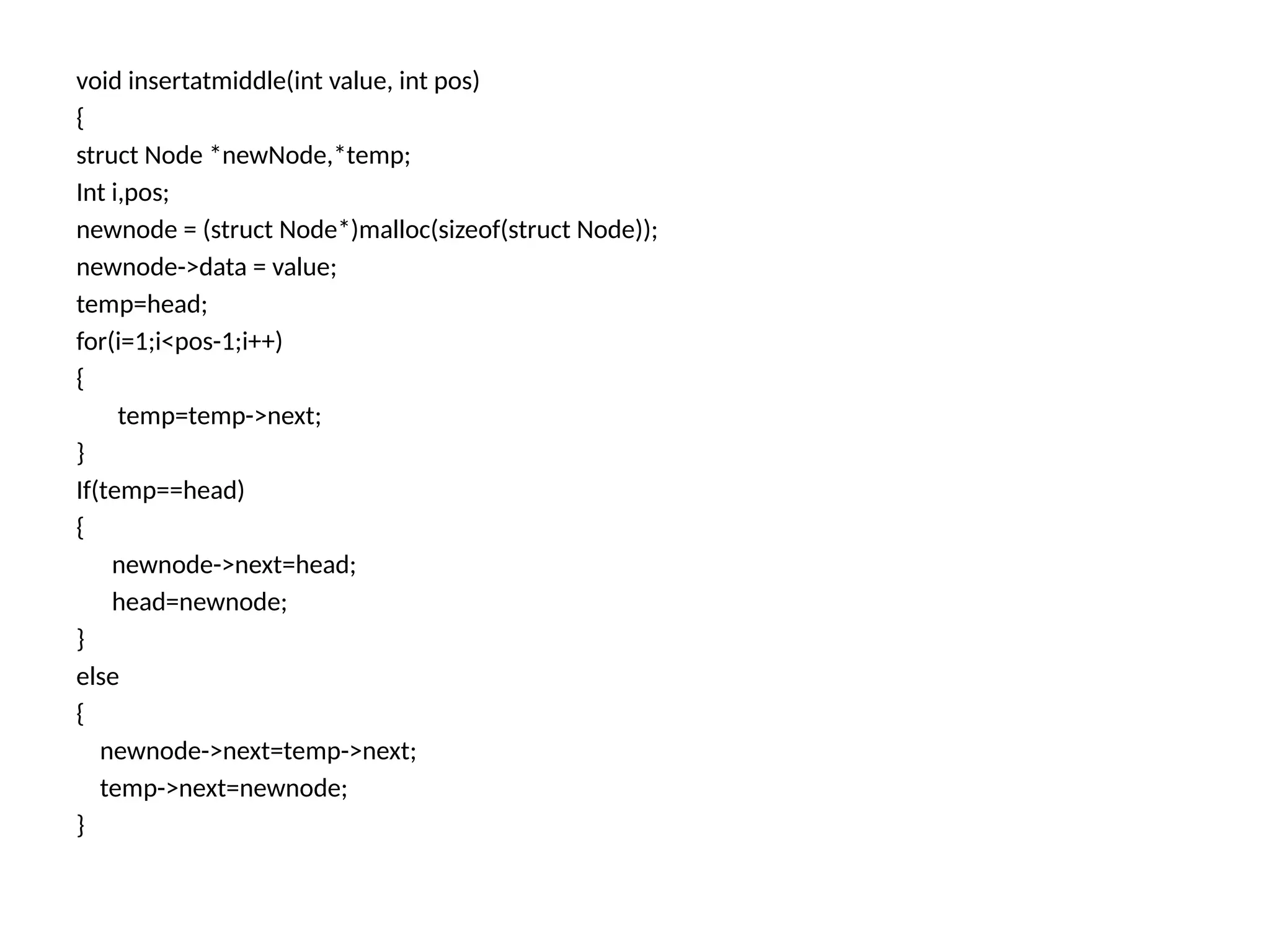 void insertatmiddle(int value, int pos)
{
struct Node *newNode,*temp;
Int i,pos;
newnode = (struct Node*)malloc(sizeof(struct Node));
newnode->data = value;
temp=head;
for(i=1;i<pos-1;i++)
{
temp=temp->next;
}
If(temp==head)
{
newnode->next=head;
head=newnode;
}
else
{
newnode->next=temp->next;
temp->next=newnode;
}
 