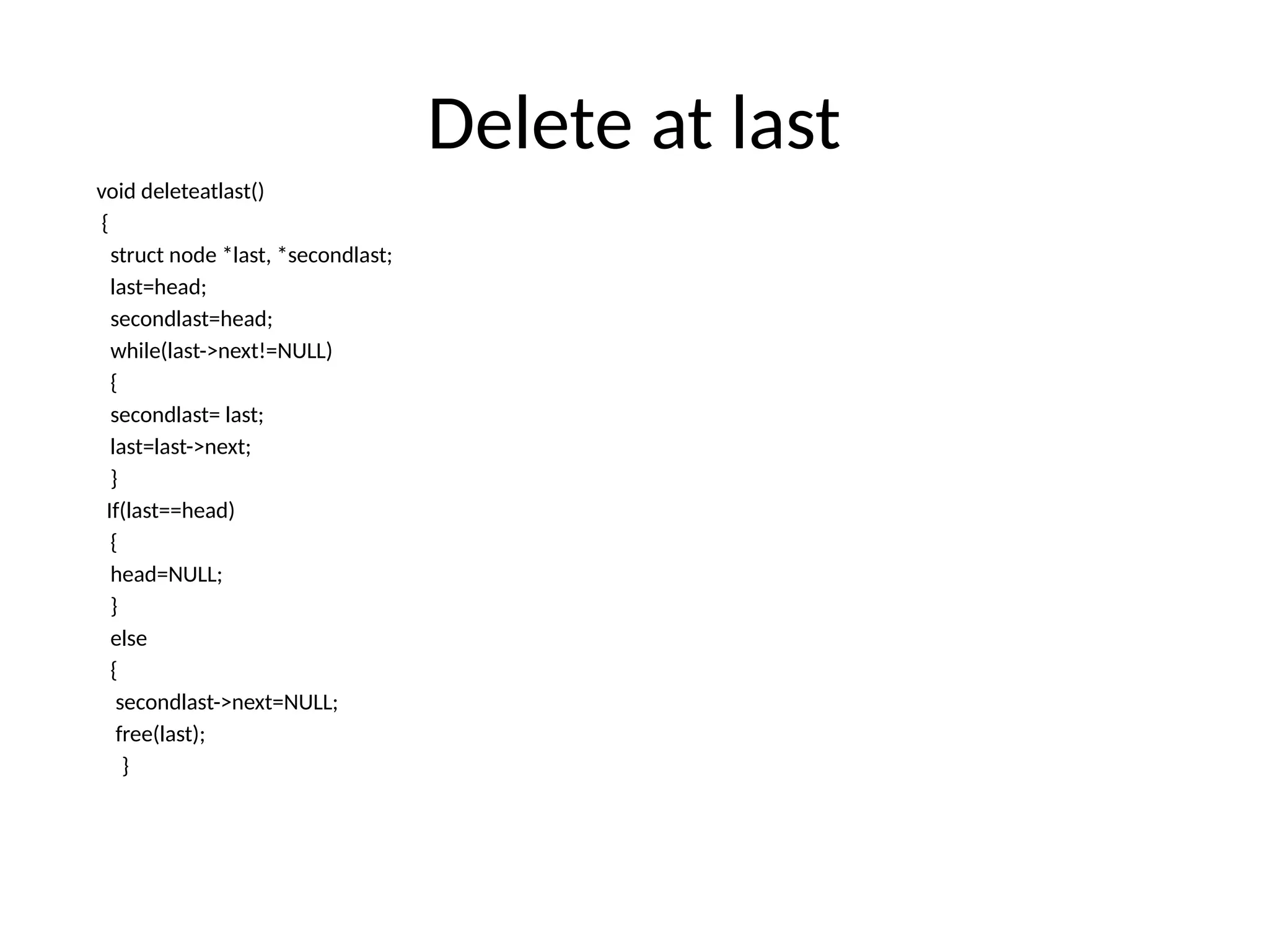 Delete at last
void deleteatlast()
{
struct node *last, *secondlast;
last=head;
secondlast=head;
while(last->next!=NULL)
{
secondlast= last;
last=last->next;
}
If(last==head)
{
head=NULL;
}
else
{
secondlast->next=NULL;
free(last);
}
 