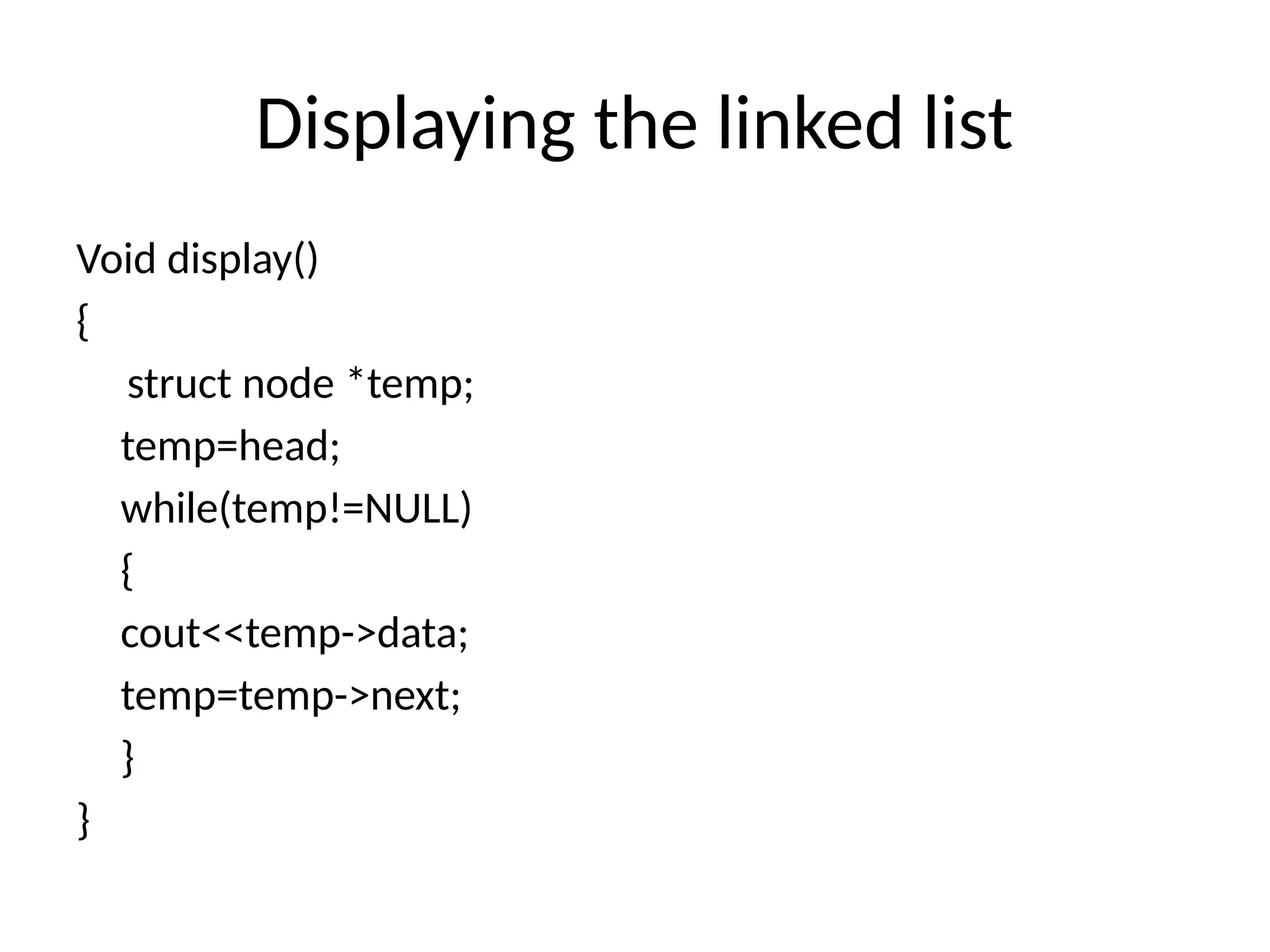 Displaying the linked list
Void display()
{
struct node *temp;
temp=head;
while(temp!=NULL)
{
cout<<temp->data;
temp=temp->next;
}
}
 