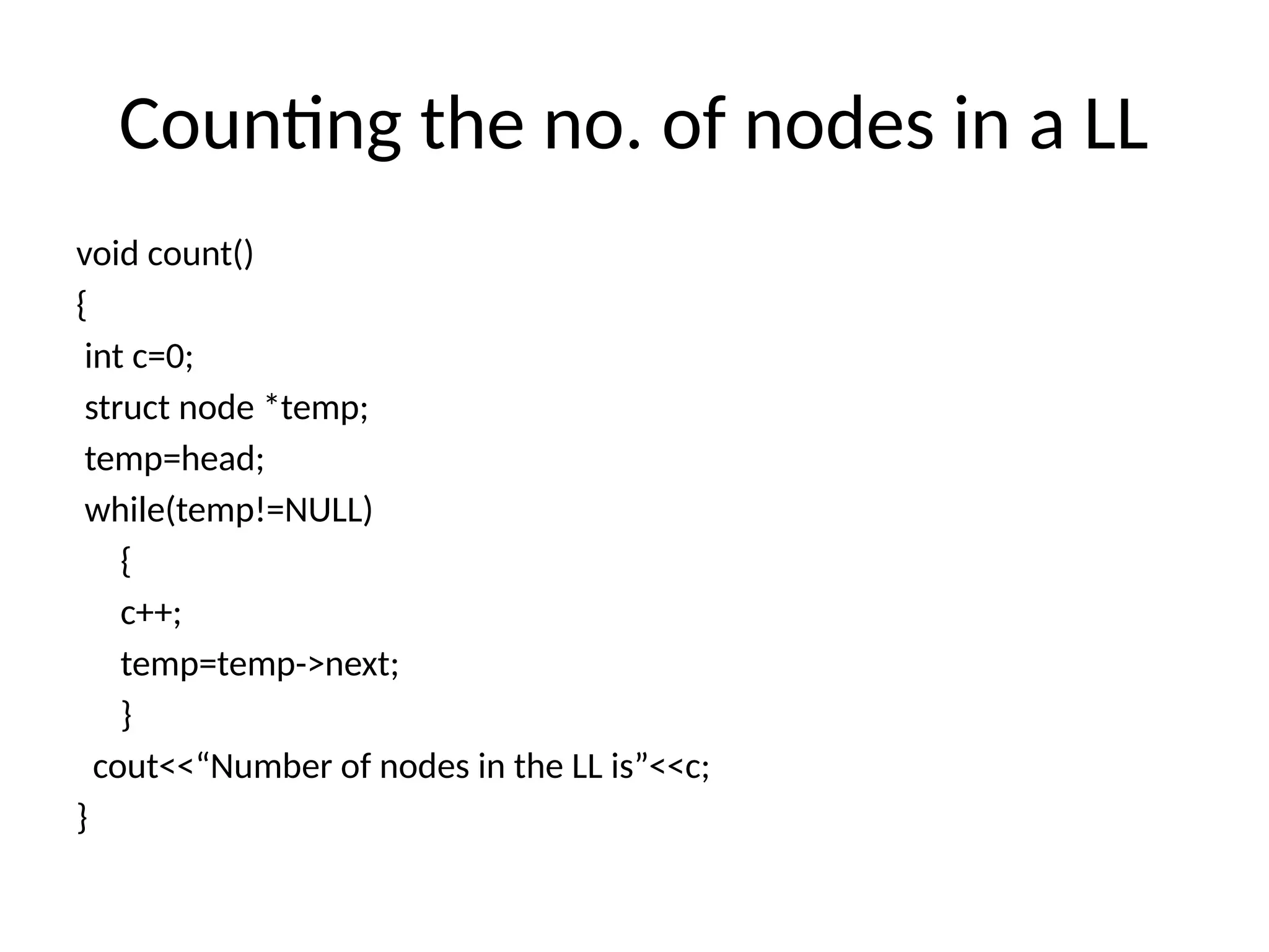 Counting the no. of nodes in a LL
void count()
{
int c=0;
struct node *temp;
temp=head;
while(temp!=NULL)
{
c++;
temp=temp->next;
}
cout<<“Number of nodes in the LL is”<<c;
}
 