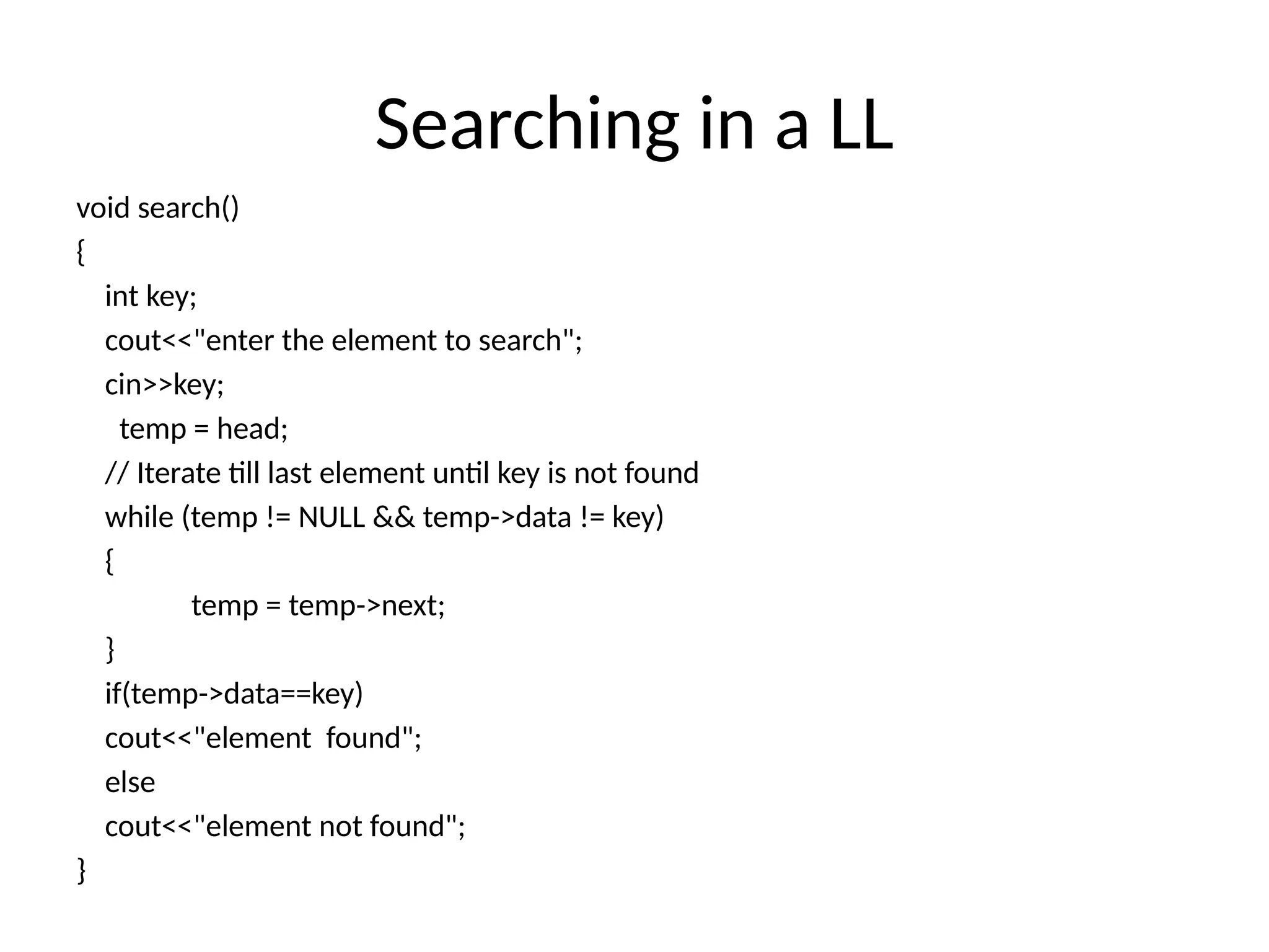 Searching in a LL
void search()
{
int key;
cout<<"enter the element to search";
cin>>key;
temp = head;
// Iterate till last element until key is not found
while (temp != NULL && temp->data != key)
{
temp = temp->next;
}
if(temp->data==key)
cout<<"element found";
else
cout<<"element not found";
}
 