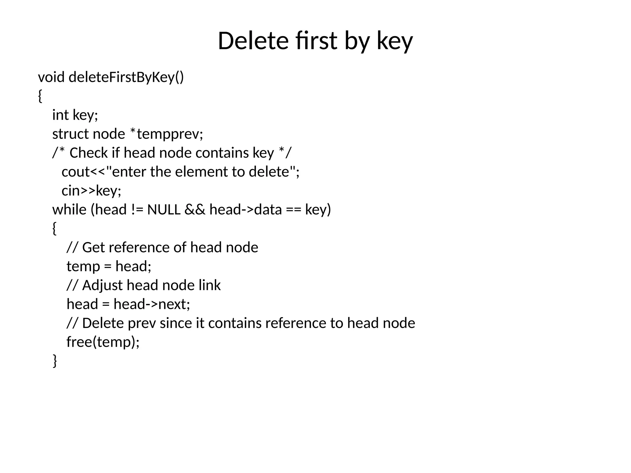 Delete first by key
void deleteFirstByKey()
{
int key;
struct node *tempprev;
/* Check if head node contains key */
cout<<"enter the element to delete";
cin>>key;
while (head != NULL && head->data == key)
{
// Get reference of head node
temp = head;
// Adjust head node link
head = head->next;
// Delete prev since it contains reference to head node
free(temp);
}
 