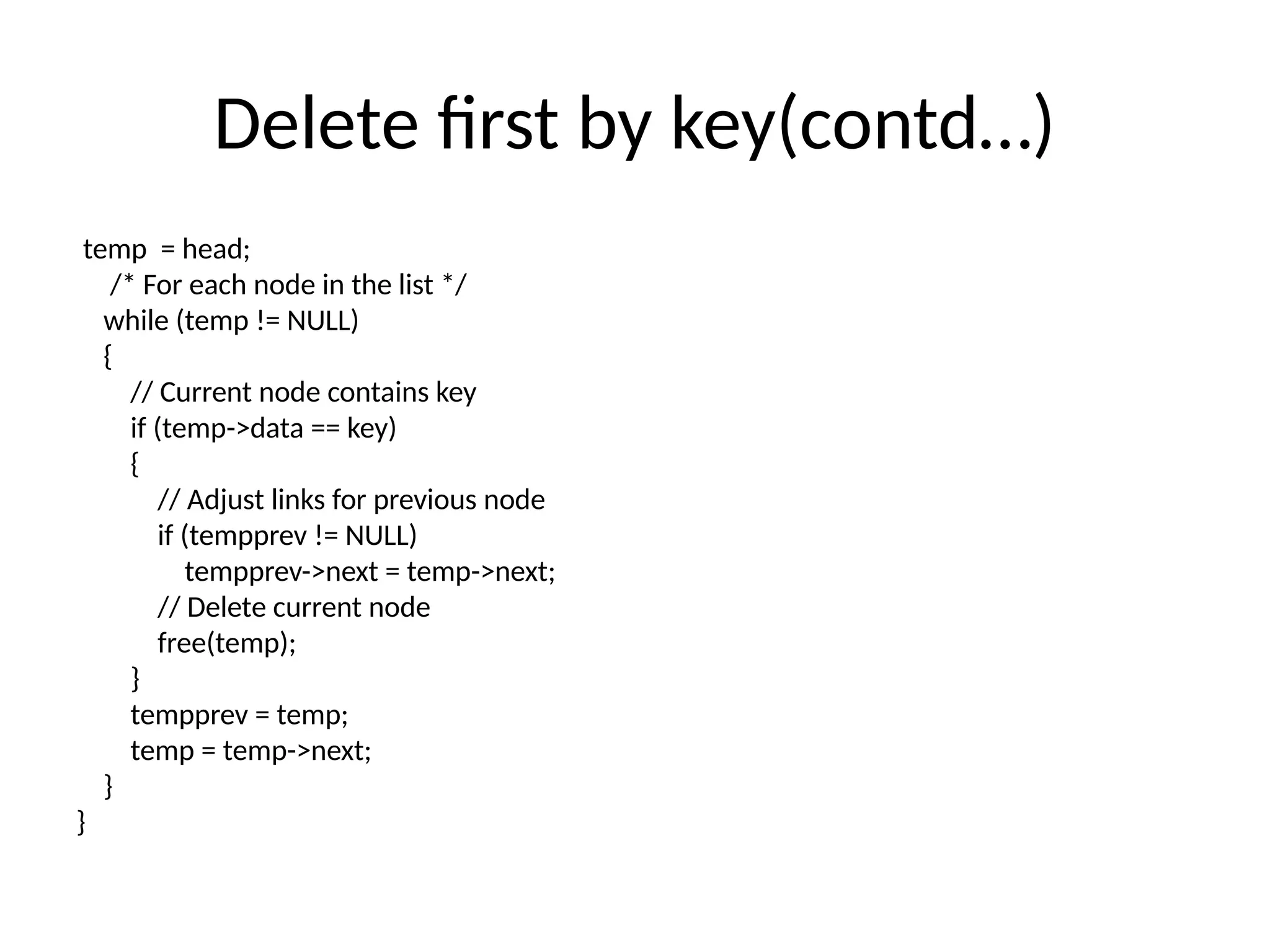 Delete first by key(contd…)
temp = head;
/* For each node in the list */
while (temp != NULL)
{
// Current node contains key
if (temp->data == key)
{
// Adjust links for previous node
if (tempprev != NULL)
tempprev->next = temp->next;
// Delete current node
free(temp);
}
tempprev = temp;
temp = temp->next;
}
}
 