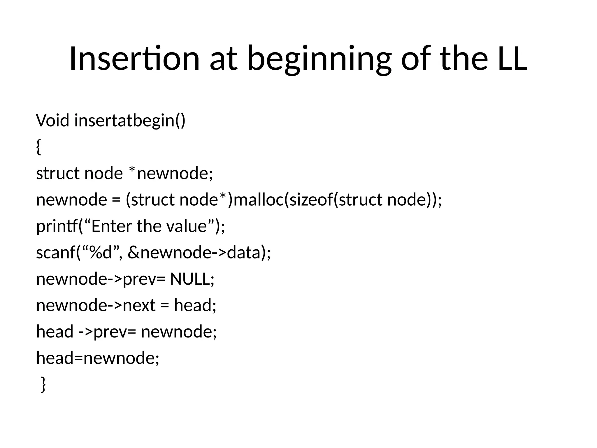 Insertion at beginning of the LL
Void insertatbegin()
{
struct node *newnode;
newnode = (struct node*)malloc(sizeof(struct node));
printf(“Enter the value”);
scanf(“%d”, &newnode->data);
newnode->prev= NULL;
newnode->next = head;
head ->prev= newnode;
head=newnode;
}
 