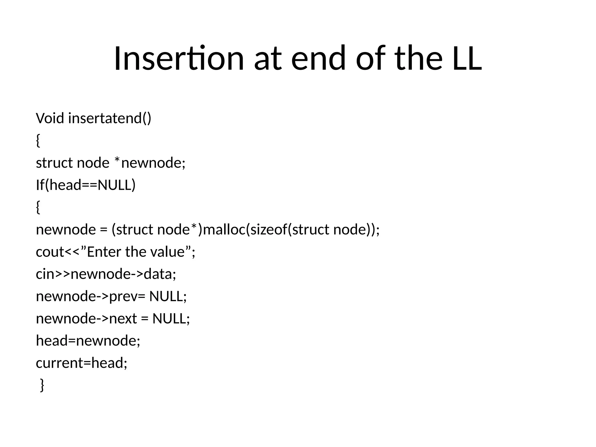 Insertion at end of the LL
Void insertatend()
{
struct node *newnode;
If(head==NULL)
{
newnode = (struct node*)malloc(sizeof(struct node));
cout<<”Enter the value”;
cin>>newnode->data;
newnode->prev= NULL;
newnode->next = NULL;
head=newnode;
current=head;
}
 