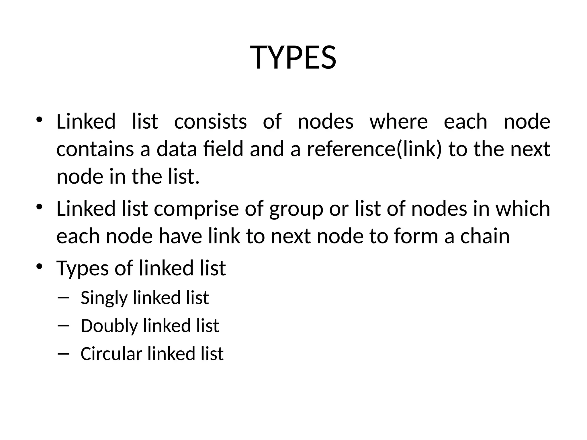 TYPES
• Linked list consists of nodes where each node
contains a data field and a reference(link) to the next
node in the list.
• Linked list comprise of group or list of nodes in which
each node have link to next node to form a chain
• Types of linked list
– Singly linked list
– Doubly linked list
– Circular linked list
 