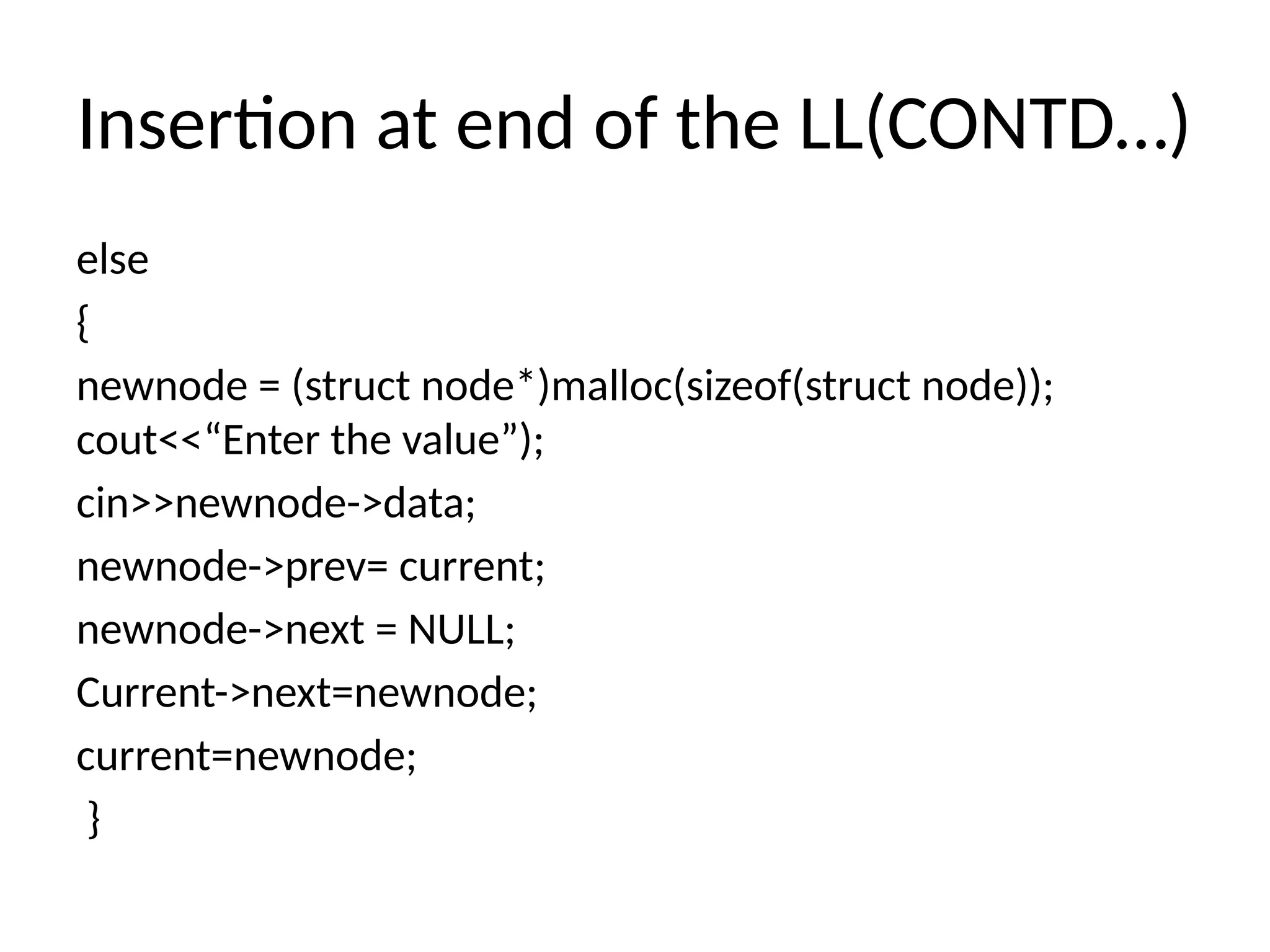 Insertion at end of the LL(CONTD…)
else
{
newnode = (struct node*)malloc(sizeof(struct node));
cout<<“Enter the value”);
cin>>newnode->data;
newnode->prev= current;
newnode->next = NULL;
Current->next=newnode;
current=newnode;
}
 