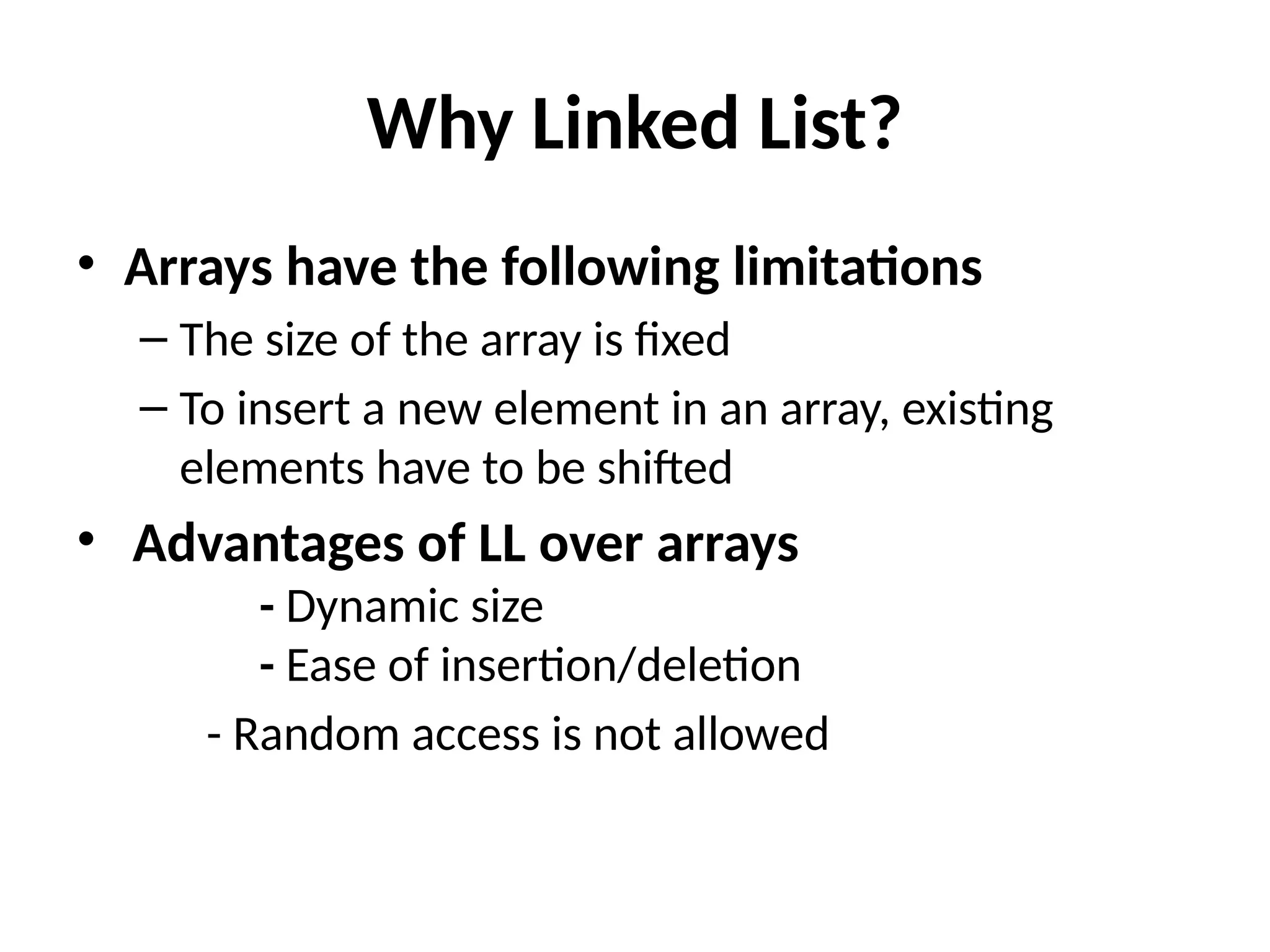 Why Linked List?
• Arrays have the following limitations
– The size of the array is fixed
– To insert a new element in an array, existing
elements have to be shifted
• Advantages of LL over arrays
- Dynamic size
- Ease of insertion/deletion
- Random access is not allowed
 