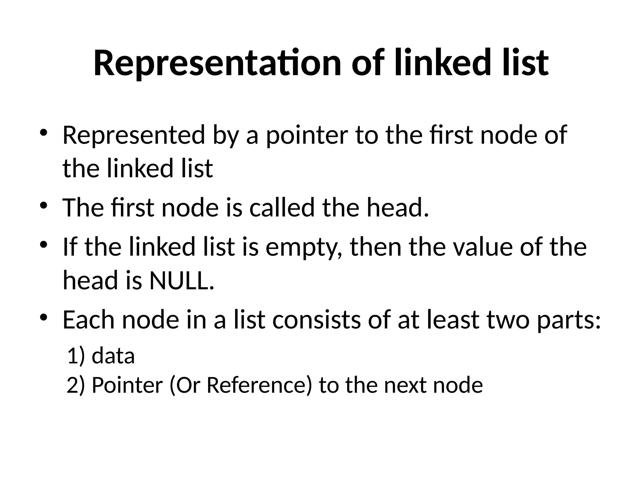 Representation of linked list
• Represented by a pointer to the first node of
the linked list
• The first node is called the head.
• If the linked list is empty, then the value of the
head is NULL.
• Each node in a list consists of at least two parts:
1) data
2) Pointer (Or Reference) to the next node
 