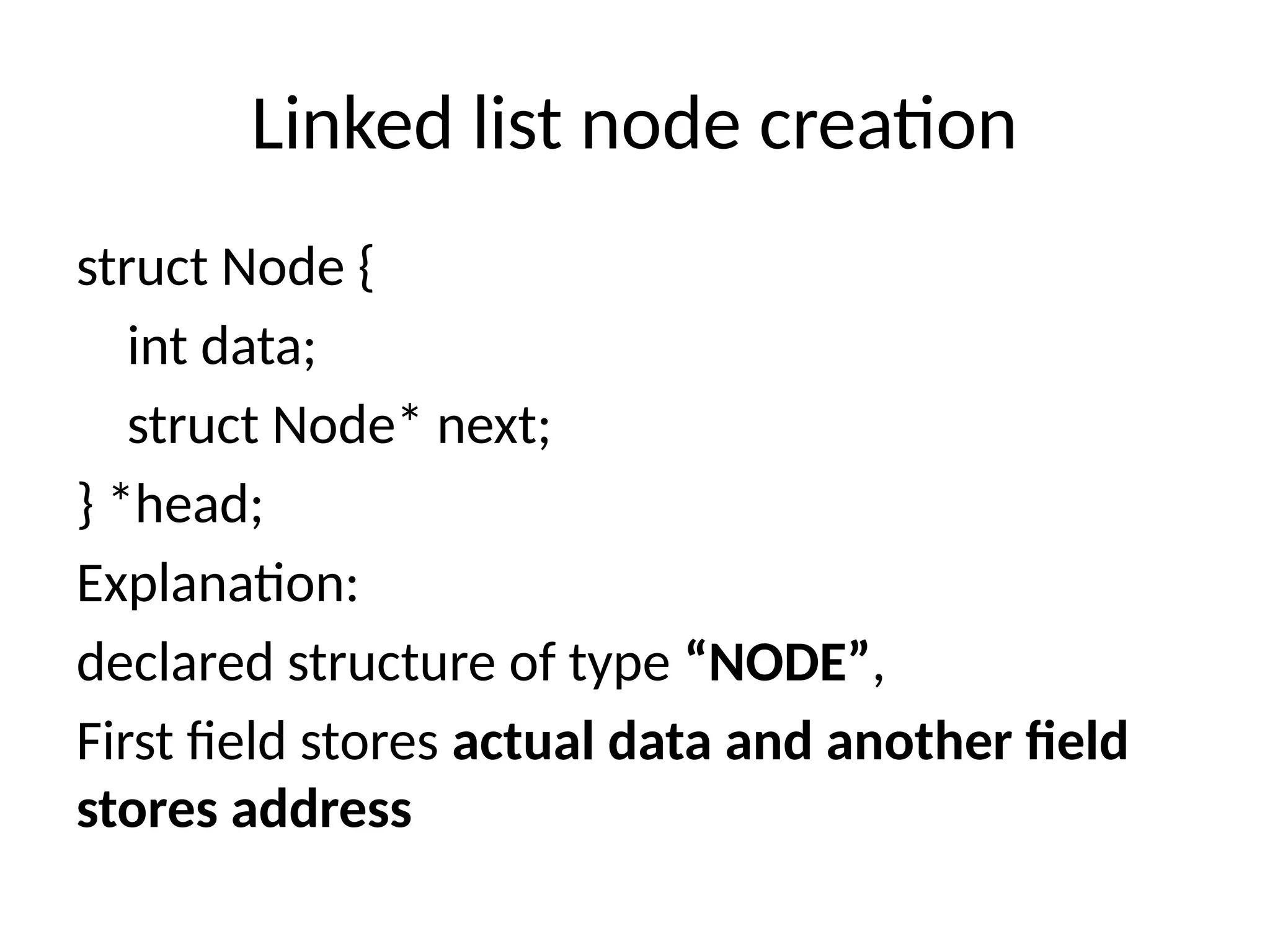 Linked list node creation
struct Node {
int data;
struct Node* next;
} *head;
Explanation:
declared structure of type “NODE”,
First field stores actual data and another field
stores address
 