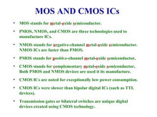MOS AND CMOS ICs
• MOS stands for metal-oxide semiconductor.
• PMOS, NMOS, and CMOS are three technologies used to
manufacture ICs.
• NMOS stands for negative-channel metal-oxide semiconductor.
NMOS ICs are faster than PMOS.
• PMOS stands for positive-channel metal-oxide semiconductor.
• CMOS stands for complementary metal-oxide semiconductor.
Both PMOS and NMOS devices are used it its manufacture.
• CMOS ICs are noted for exceptionally low power consumption.
• CMOS ICs were slower than bipolar digital ICs (such as TTL
devices).
• Transmission gates or bilateral switches are unique digital
devices created using CMOS technology.
 
