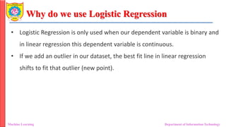 Why do we use Logistic Regression
Machine Learning Department of Information Technology
• Logistic Regression is only used when our dependent variable is binary and
in linear regression this dependent variable is continuous.
• If we add an outlier in our dataset, the best fit line in linear regression
shifts to fit that outlier (new point).
 