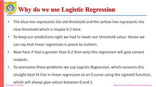 Why do we use Logistic Regression
Machine Learning Department of Information Technology
• The blue line represents the old threshold and the yellow line represents the
new threshold which is maybe 0.2 here.
• To keep our predictions right we had to lower our threshold value. Hence we
can say that linear regression is prone to outliers.
• Now here if h(x) is greater than 0.2 then only this regression will give correct
outputs.
• To overcome these problems we use Logistic Regression, which converts this
straight best fit line in linear regression to an S-curve using the sigmoid function,
which will always give values between 0 and 1.
 
