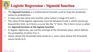 Logistic Regression - Sigmoid function
Machine Learning Department of Information Technology
• The Sigmoid function is a mathematical function used to map the predicted
values to probabilities.
• It maps any real value into another value within a range of 0 and 1.
• The value of the logistic regression must be between 0 and 1, which cannot go
beyond this limit, so it forms a curve like the "S" form. The S-form curve is called
the Sigmoid function or the logistic function.
• In logistic regression, we use the concept of the threshold value, which defines
the probability of either 0 or 1.
• Values above the threshold value tends to 1, and a value below the threshold
values tends to 0.
 