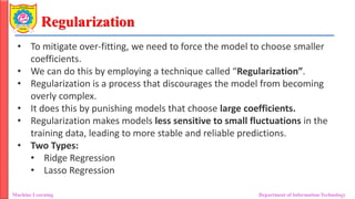 Regularization
Machine Learning Department of Information Technology
• To mitigate over-fitting, we need to force the model to choose smaller
coefficients.
• We can do this by employing a technique called “Regularization”.
• Regularization is a process that discourages the model from becoming
overly complex.
• It does this by punishing models that choose large coefficients.
• Regularization makes models less sensitive to small fluctuations in the
training data, leading to more stable and reliable predictions.
• Two Types:
• Ridge Regression
• Lasso Regression
 