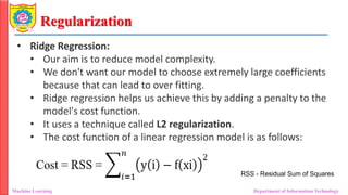 Regularization
Machine Learning Department of Information Technology
• Ridge Regression:
• Our aim is to reduce model complexity.
• We don't want our model to choose extremely large coefficients
because that can lead to over fitting.
• Ridge regression helps us achieve this by adding a penalty to the
model's cost function.
• It uses a technique called L2 regularization.
• The cost function of a linear regression model is as follows:
RSS - Residual Sum of Squares
 