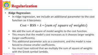 Regularization
Machine Learning Department of Information Technology
• Ridge Regression:
• In ridge regression, we include an additional parameter to the cost
function so it becomes:
• We add the sum of square of model weights to the cost function.
• This means that the model's cost increases as it chooses larger weights
(larger coefficients).
• This additional parameter acts as a constraint, and the model is now
forced to choose smaller coefficients.
• You must have noticed that we multiply the sum of square of weights
with the Greek symbol lambda.
 