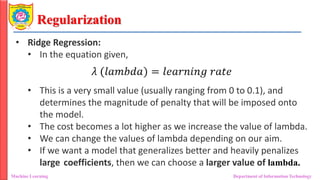 Regularization
Machine Learning Department of Information Technology
• Ridge Regression:
• In the equation given,
• This is a very small value (usually ranging from 0 to 0.1), and
determines the magnitude of penalty that will be imposed onto
the model.
• The cost becomes a lot higher as we increase the value of lambda.
• We can change the values of lambda depending on our aim.
• If we want a model that generalizes better and heavily penalizes
large coefficients, then we can choose a larger value of lambda.
 