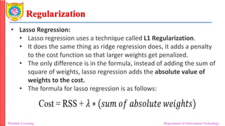 Regularization
Machine Learning Department of Information Technology
• Lasso Regression:
• Lasso regression uses a technique called L1 Regularization.
• It does the same thing as ridge regression does, it adds a penalty
to the cost function so that larger weights get penalized.
• The only difference is in the formula, instead of adding the sum of
square of weights, lasso regression adds the absolute value of
weights to the cost.
• The formula for lasso regression is as follows:
 