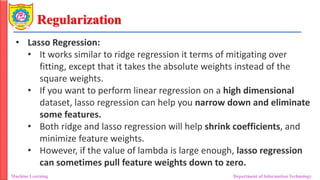 Regularization
Machine Learning Department of Information Technology
• Lasso Regression:
• It works similar to ridge regression it terms of mitigating over
fitting, except that it takes the absolute weights instead of the
square weights.
• If you want to perform linear regression on a high dimensional
dataset, lasso regression can help you narrow down and eliminate
some features.
• Both ridge and lasso regression will help shrink coefficients, and
minimize feature weights.
• However, if the value of lambda is large enough, lasso regression
can sometimes pull feature weights down to zero.
 
