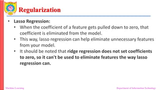 Regularization
Machine Learning Department of Information Technology
• Lasso Regression:
• When the coefficient of a feature gets pulled down to zero, that
coefficient is eliminated from the model.
• This way, lasso regression can help eliminate unnecessary features
from your model.
• It should be noted that ridge regression does not set coefficients
to zero, so it can't be used to eliminate features the way lasso
regression can.
 