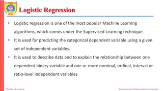 Logistic Regression
Machine Learning Department of Information Technology
• Logistic regression is one of the most popular Machine Learning
algorithms, which comes under the Supervised Learning technique.
• It is used for predicting the categorical dependent variable using a given
set of independent variables.
• It is used to describe data and to explain the relationship between one
dependent binary variable and one or more nominal, ordinal, interval or
ratio-level independent variables.
 