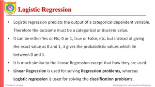 Logistic Regression
Machine Learning Department of Information Technology
• Logistic regression predicts the output of a categorical dependent variable.
Therefore the outcome must be a categorical or discrete value.
• It can be either Yes or No, 0 or 1, true or False, etc. but instead of giving
the exact value as 0 and 1, it gives the probabilistic values which lie
between 0 and 1.
• It is much similar to the Linear Regression except that how they are used.
• Linear Regression is used for solving Regression problems, whereas
Logistic regression is used for solving the classification problems.
 