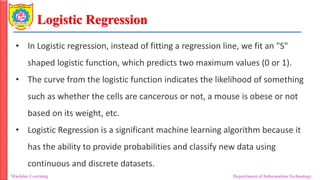 Logistic Regression
Machine Learning Department of Information Technology
• In Logistic regression, instead of fitting a regression line, we fit an "S"
shaped logistic function, which predicts two maximum values (0 or 1).
• The curve from the logistic function indicates the likelihood of something
such as whether the cells are cancerous or not, a mouse is obese or not
based on its weight, etc.
• Logistic Regression is a significant machine learning algorithm because it
has the ability to provide probabilities and classify new data using
continuous and discrete datasets.
 