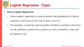 Logistic Regression - Types
Machine Learning Department of Information Technology
• Binary Logistic Regression:
• Binary logistic regression is used to predict the probability of a binary
outcome, such as yes or no, true or false, or 0 or 1.
• For example, it could be used to predict whether a customer will churn
or not, whether a patient has a disease or not, or whether a loan will
be repaid or not.
 