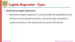 Logistic Regression - Types
Machine Learning Department of Information Technology
• Multinomial Logistic Regression:
• Multinomial logistic regression is used to predict the probability of one
of three or more possible outcomes, such as the type of product a
customer will buy, or the political party a person will vote for.
 
