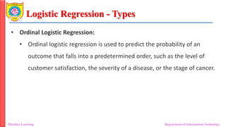 Logistic Regression - Types
Machine Learning Department of Information Technology
• Ordinal Logistic Regression:
• Ordinal logistic regression is used to predict the probability of an
outcome that falls into a predetermined order, such as the level of
customer satisfaction, the severity of a disease, or the stage of cancer.
 