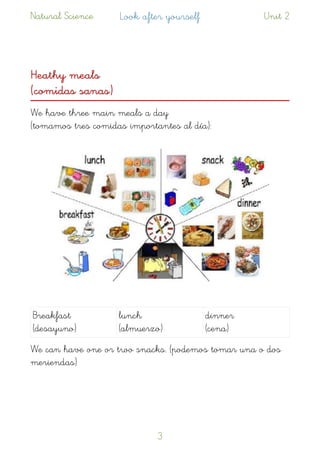 Natural Science Look after yourself Unit 2
Heathy meals  
(comidas sanas)
We have three main meals a day  
(tomamos tres comidas importantes al día): 
We can have one or two snacks. (podemos tomar una o dos
meriendas)
Breakfast
(desayuno)
lunch  
(almuerzo)
dinner  
(cena)
!3
 