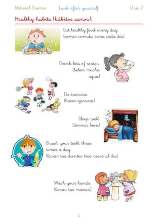 Natural Science Look after yourself Unit 2
Healthy habits (hábitos sanos):
Eat healthy food every day.  
(comer comida sana cada día)
Drink lots of water.  
(beber mucha
agua)
Do exercise.  
(hacer ejercicio)
Sleep well. 
(dormir bien)
Brush your teeth three
times a day.  
(lavar tus dientes tres veces al día)
Wash your hands.  
(lavar tus manos)
!4
 