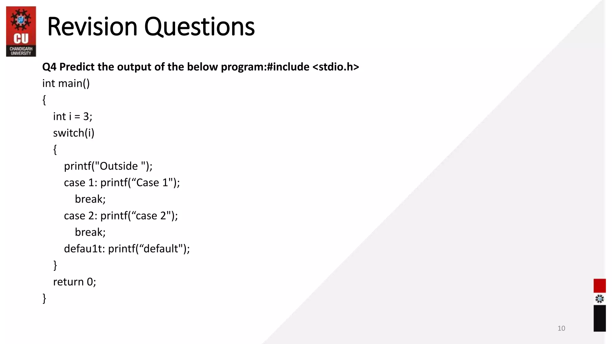 Revision Questions
Q4 Predict the output of the below program:#include <stdio.h>
int main()
{
int i = 3;
switch(i)
{
printf("Outside ");
case 1: printf(“Case 1");
break;
case 2: printf(“case 2");
break;
defau1t: printf(“default");
}
return 0;
}
10
 