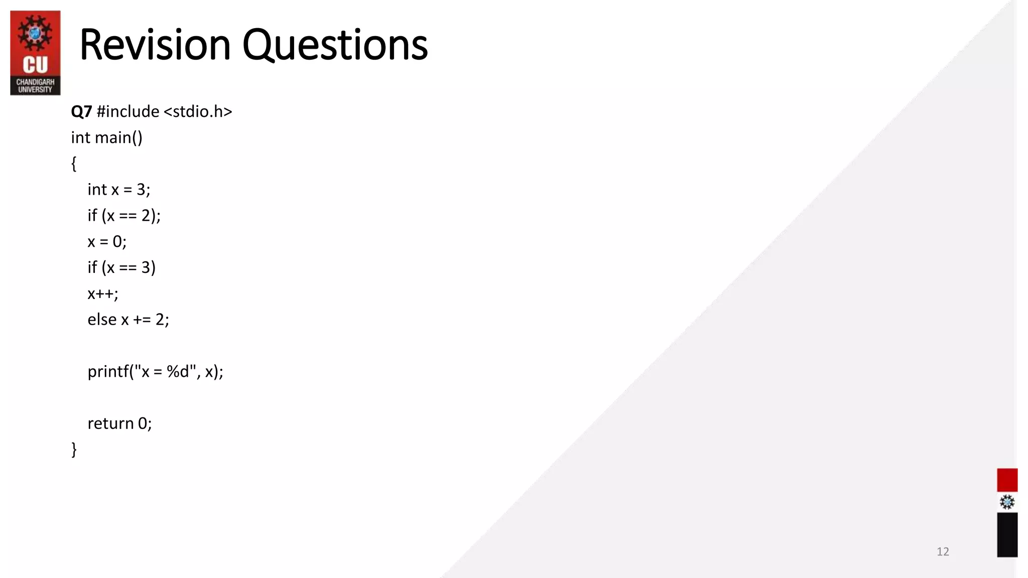 Revision Questions
Q7 #include <stdio.h>
int main()
{
int x = 3;
if (x == 2);
x = 0;
if (x == 3)
x++;
else x += 2;
printf("x = %d", x);
return 0;
}
12
 