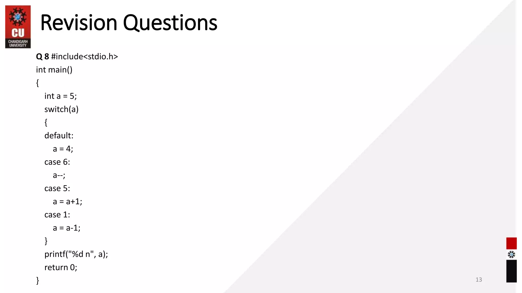 Revision Questions
Q 8 #include<stdio.h>
int main()
{
int a = 5;
switch(a)
{
default:
a = 4;
case 6:
a--;
case 5:
a = a+1;
case 1:
a = a-1;
}
printf("%d n", a);
return 0;
} 13
 