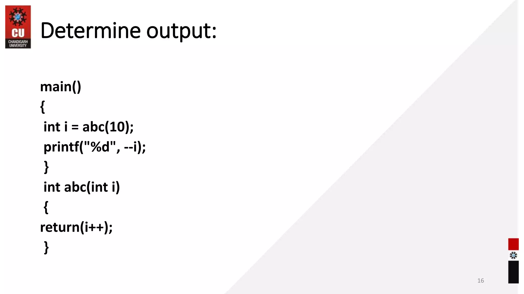 Determine output:
main()
{
int i = abc(10);
printf("%d", --i);
}
int abc(int i)
{
return(i++);
}
16
 