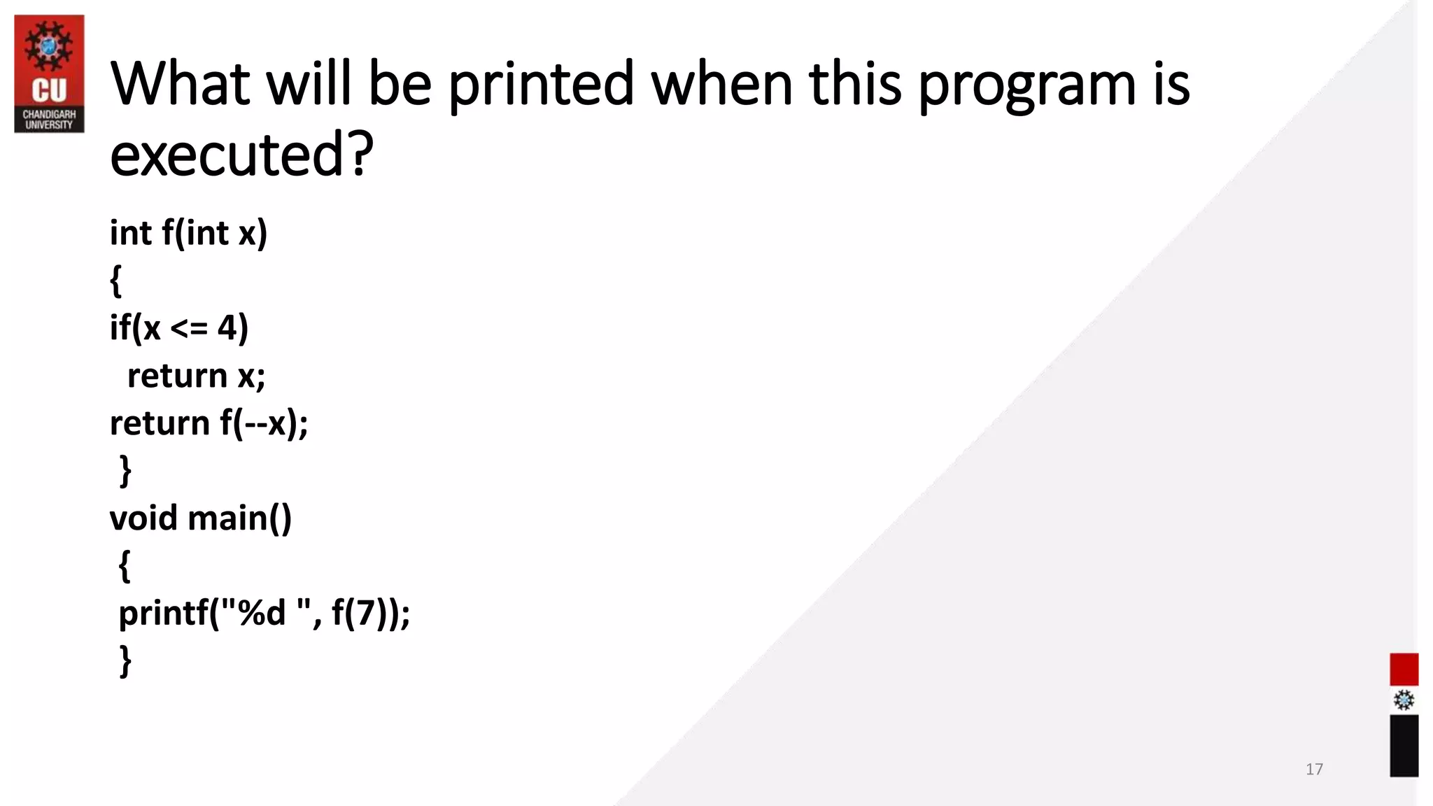 What will be printed when this program is
executed?
int f(int x)
{
if(x <= 4)
return x;
return f(--x);
}
void main()
{
printf("%d ", f(7));
}
17
 