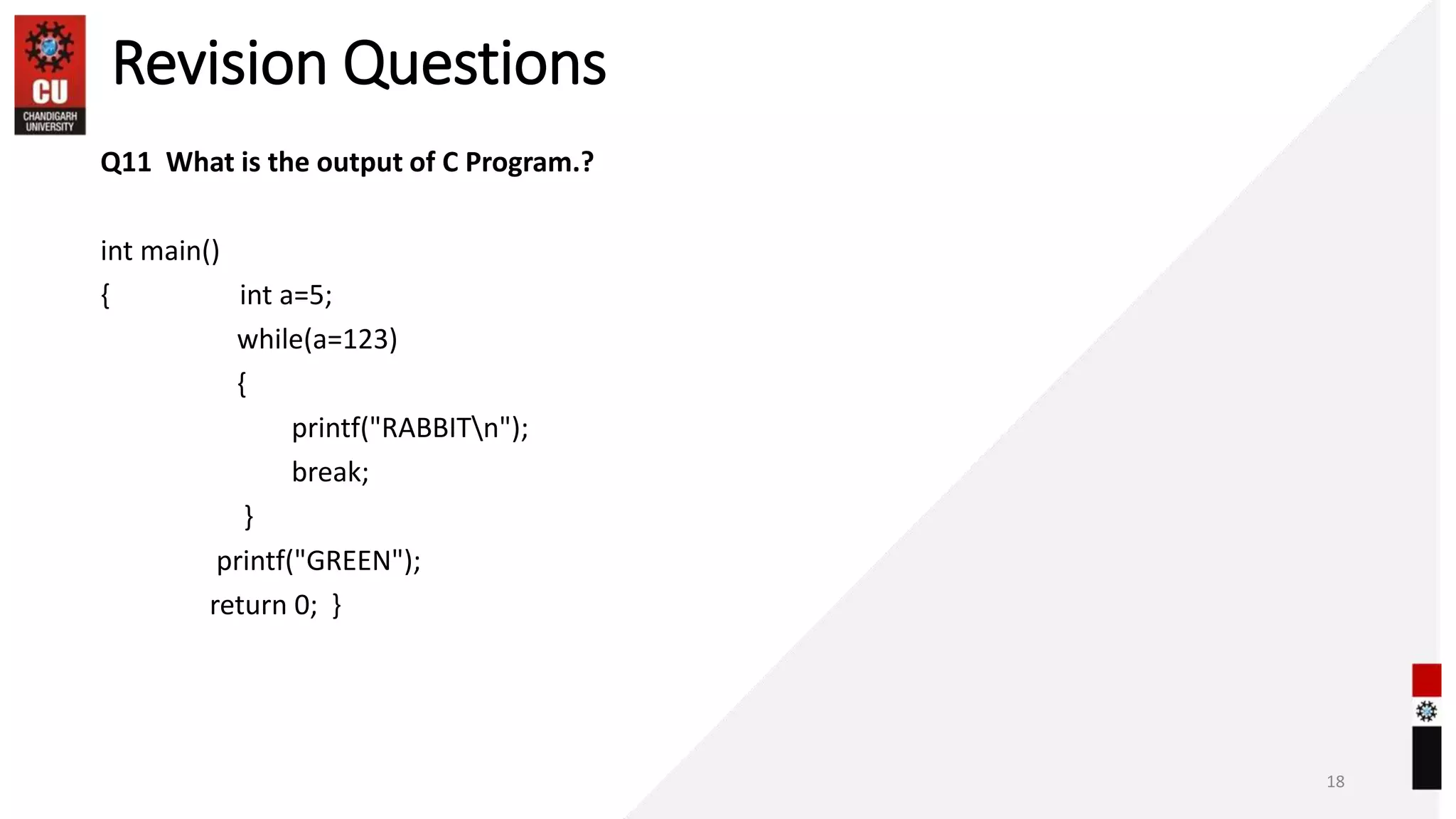 Revision Questions
Q11 What is the output of C Program.?
int main()
{ int a=5;
while(a=123)
{
printf("RABBITn");
break;
}
printf("GREEN");
return 0; }
18
 