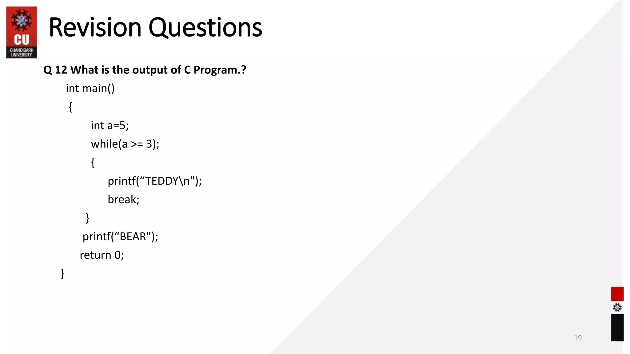 Revision Questions
Q 12 What is the output of C Program.?
int main()
{
int a=5;
while(a >= 3);
{
printf(“TEDDYn");
break;
}
printf(“BEAR");
return 0;
}
19
 
