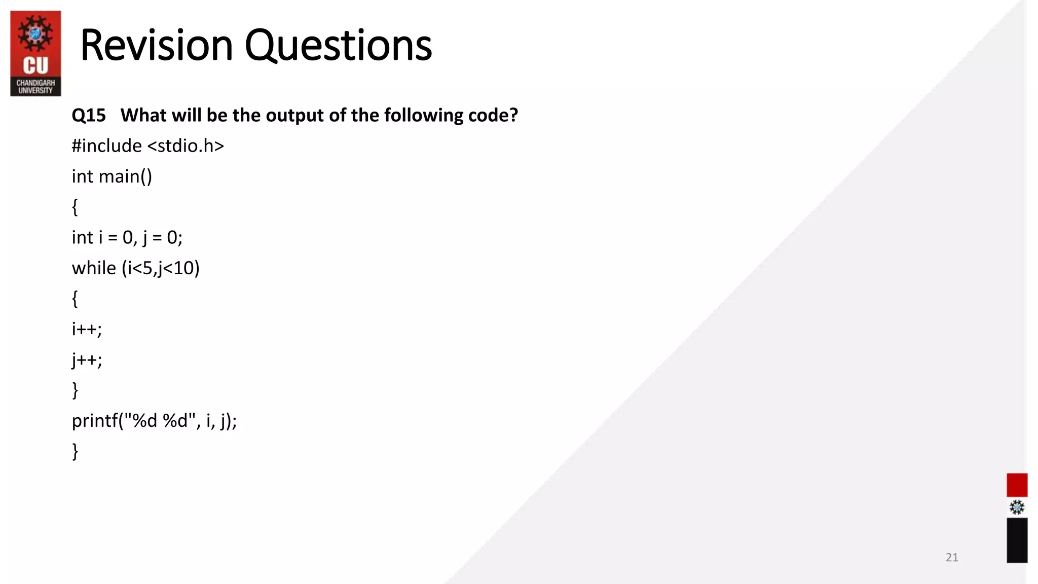 Revision Questions
Q15 What will be the output of the following code?
#include <stdio.h>
int main()
{
int i = 0, j = 0;
while (i<5,j<10)
{
i++;
j++;
}
printf("%d %d", i, j);
}
21
 