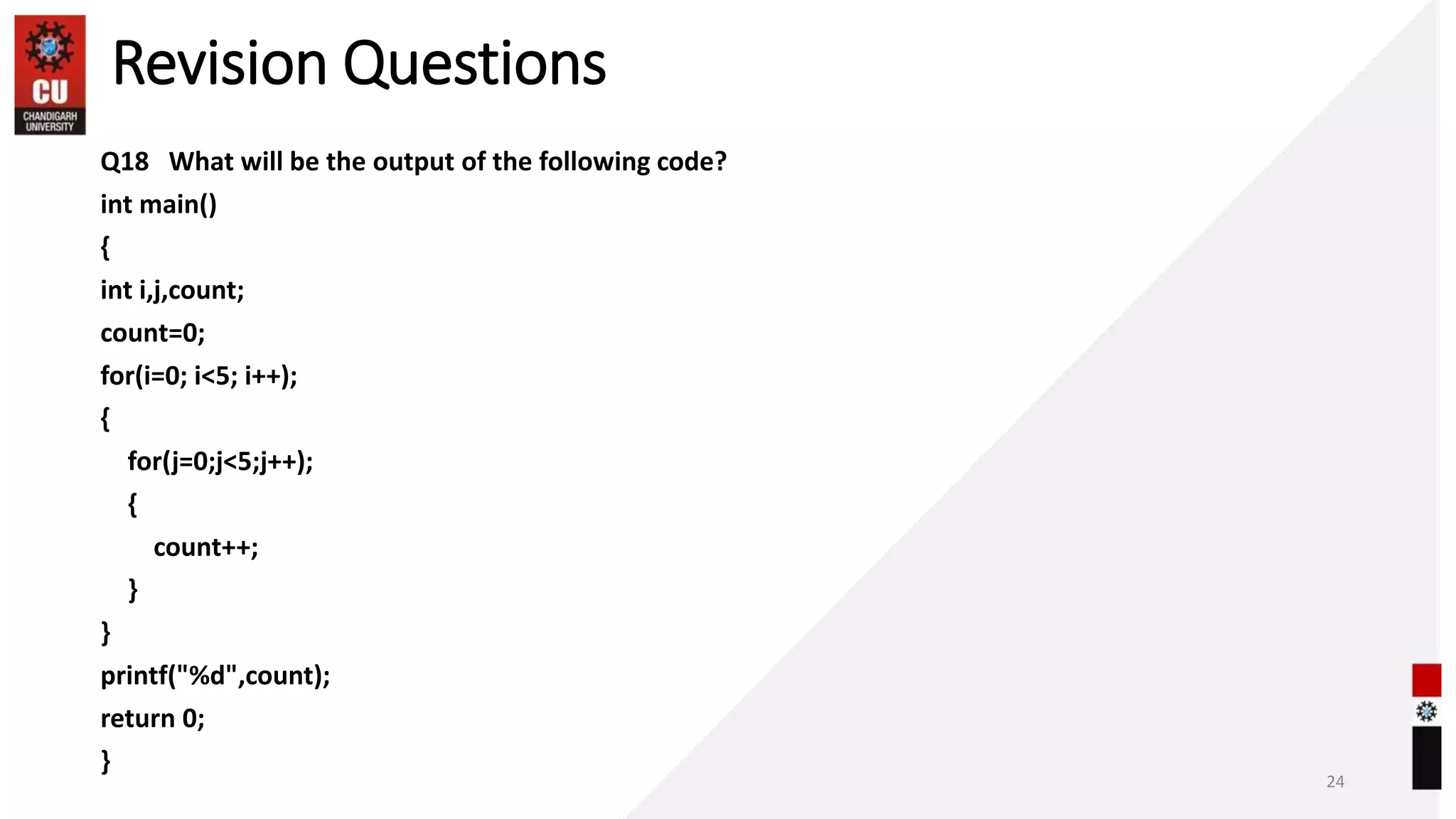 Revision Questions
Q18 What will be the output of the following code?
int main()
{
int i,j,count;
count=0;
for(i=0; i<5; i++);
{
for(j=0;j<5;j++);
{
count++;
}
}
printf("%d",count);
return 0;
}
24
 