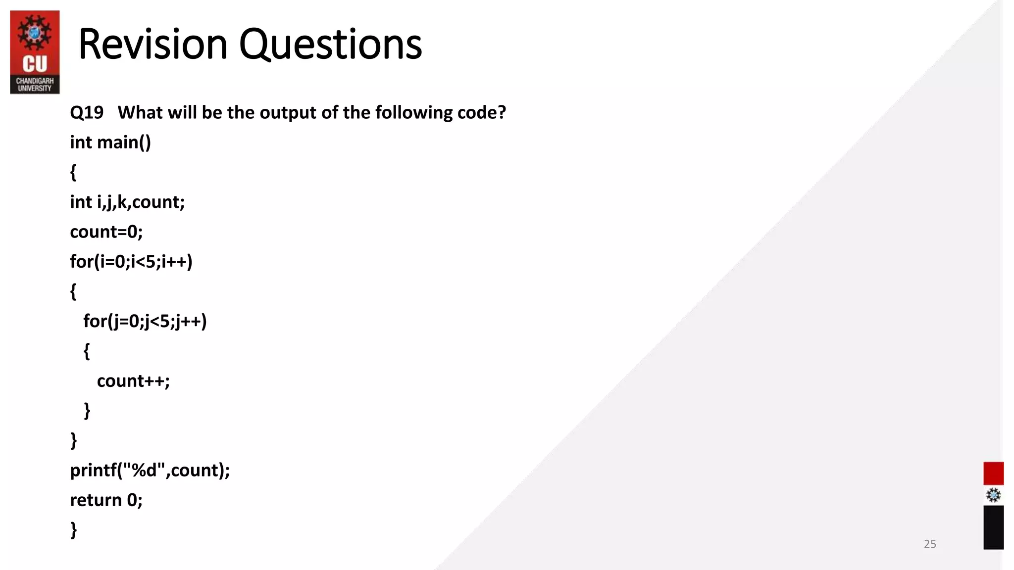 Revision Questions
Q19 What will be the output of the following code?
int main()
{
int i,j,k,count;
count=0;
for(i=0;i<5;i++)
{
for(j=0;j<5;j++)
{
count++;
}
}
printf("%d",count);
return 0;
}
25
 