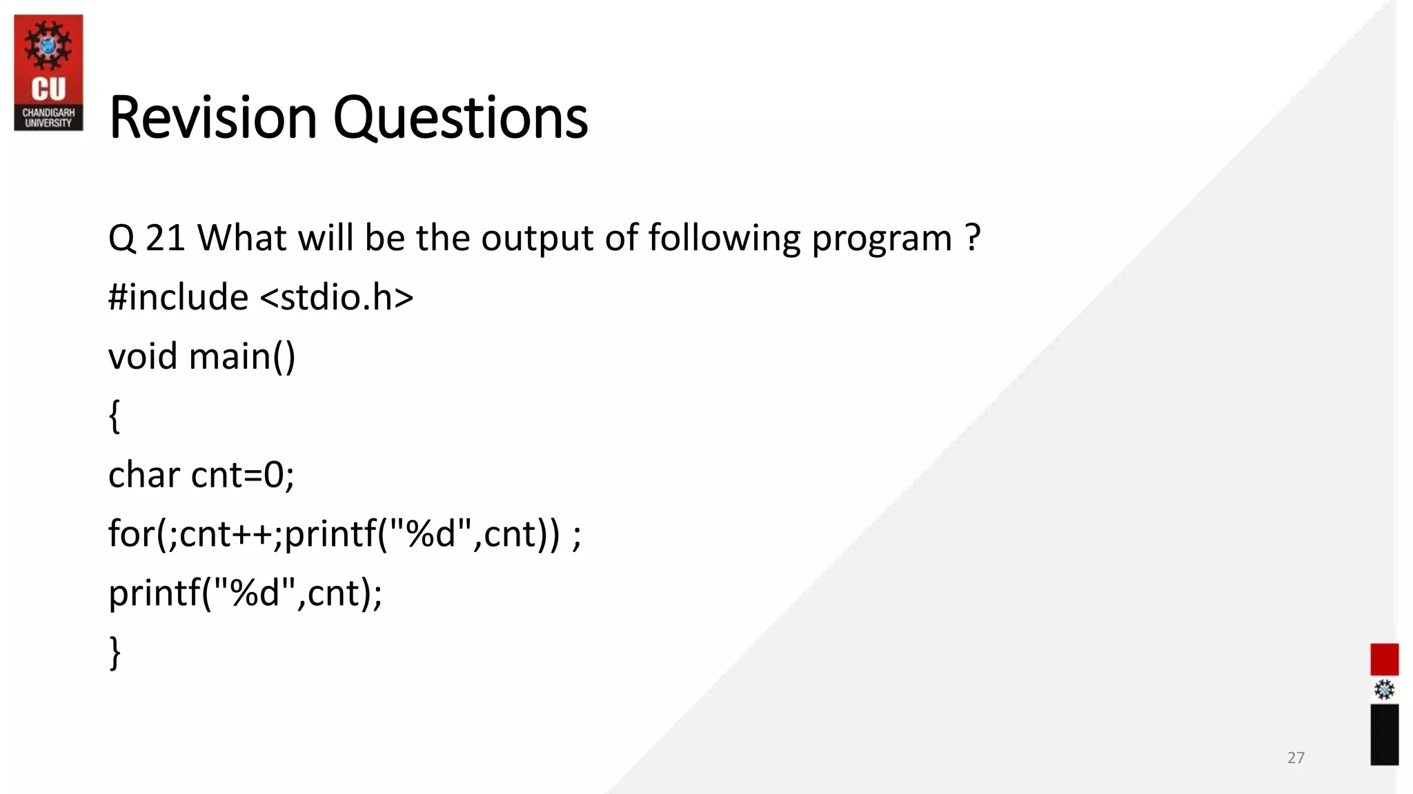 Revision Questions
Q 21 What will be the output of following program ?
#include <stdio.h>
void main()
{
char cnt=0;
for(;cnt++;printf("%d",cnt)) ;
printf("%d",cnt);
}
27
 