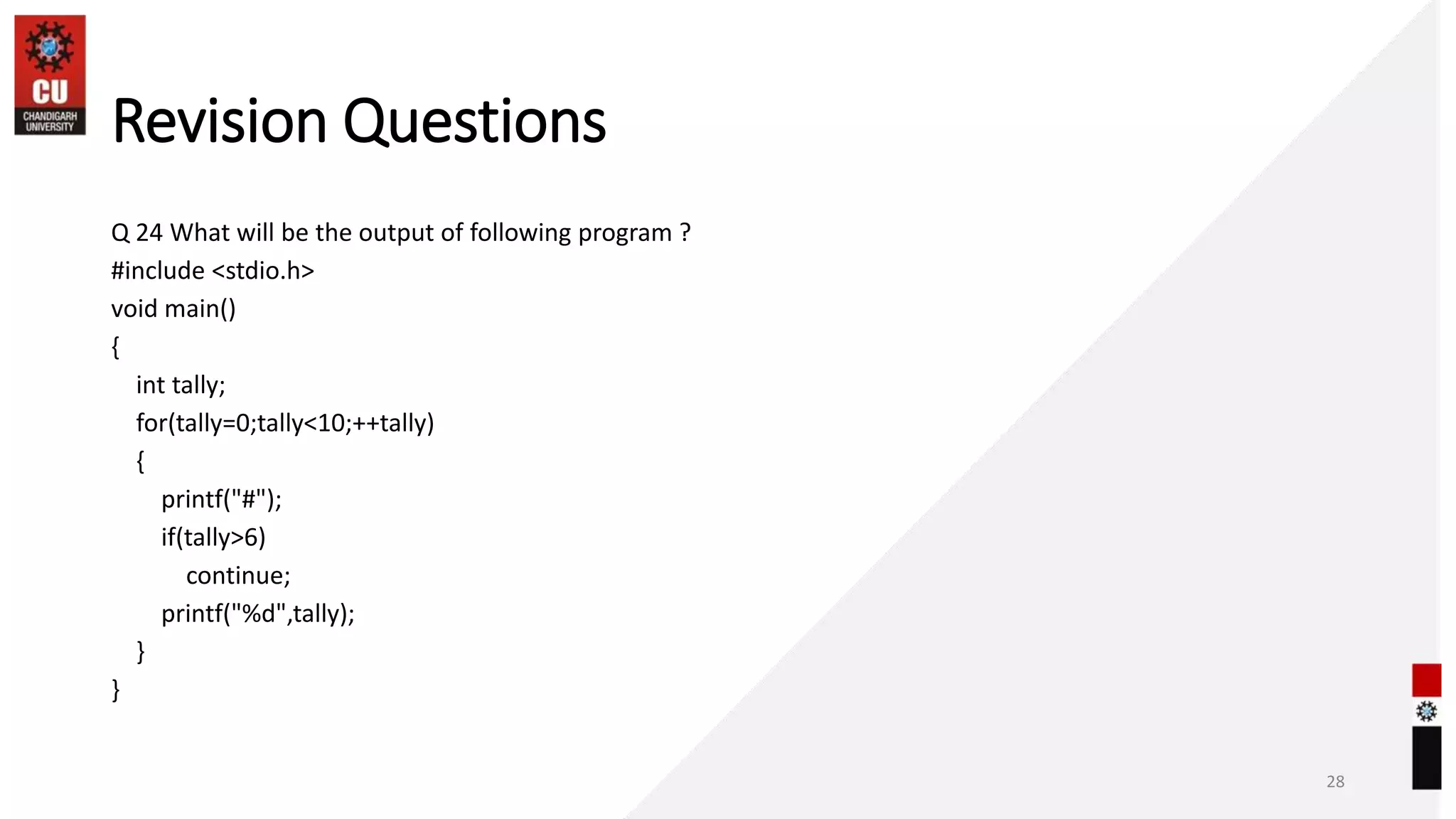 Revision Questions
Q 24 What will be the output of following program ?
#include <stdio.h>
void main()
{
int tally;
for(tally=0;tally<10;++tally)
{
printf("#");
if(tally>6)
continue;
printf("%d",tally);
}
}
28
 