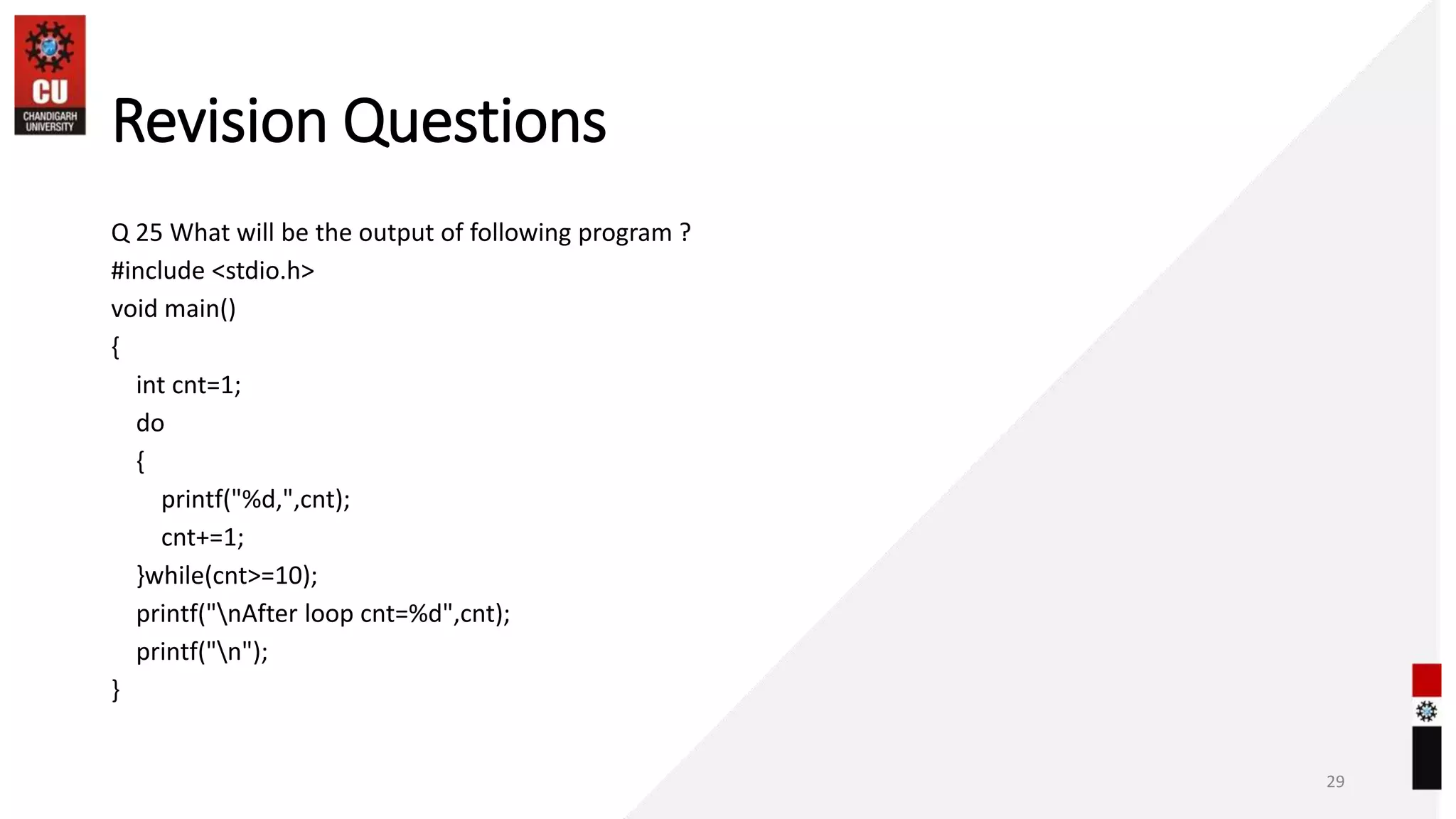 Revision Questions
Q 25 What will be the output of following program ?
#include <stdio.h>
void main()
{
int cnt=1;
do
{
printf("%d,",cnt);
cnt+=1;
}while(cnt>=10);
printf("nAfter loop cnt=%d",cnt);
printf("n");
}
29
 