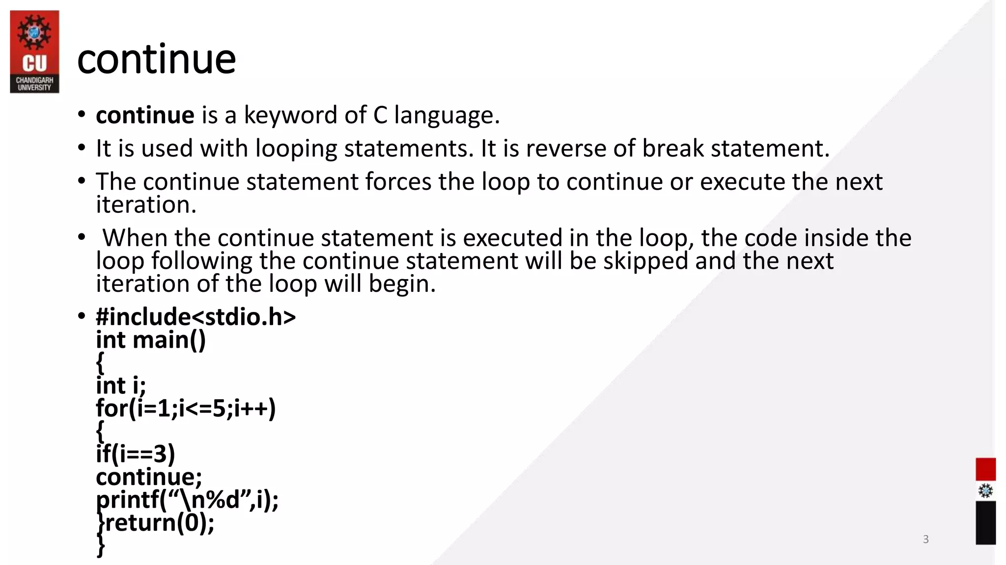 continue
• continue is a keyword of C language.
• It is used with looping statements. It is reverse of break statement.
• The continue statement forces the loop to continue or execute the next
iteration.
• When the continue statement is executed in the loop, the code inside the
loop following the continue statement will be skipped and the next
iteration of the loop will begin.
• #include<stdio.h>
int main()
{
int i;
for(i=1;i<=5;i++)
{
if(i==3)
continue;
printf(“n%d”,i);
}return(0);
} 3
 